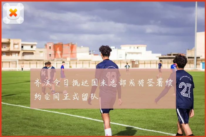 齐沃今日抵达国米总部或将签署续约合同正式留队