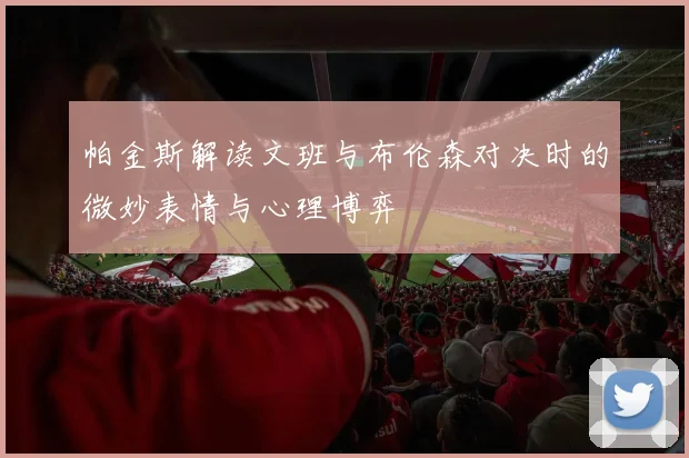 帕金斯解读文班与布伦森对决时的微妙表情与心理博弈