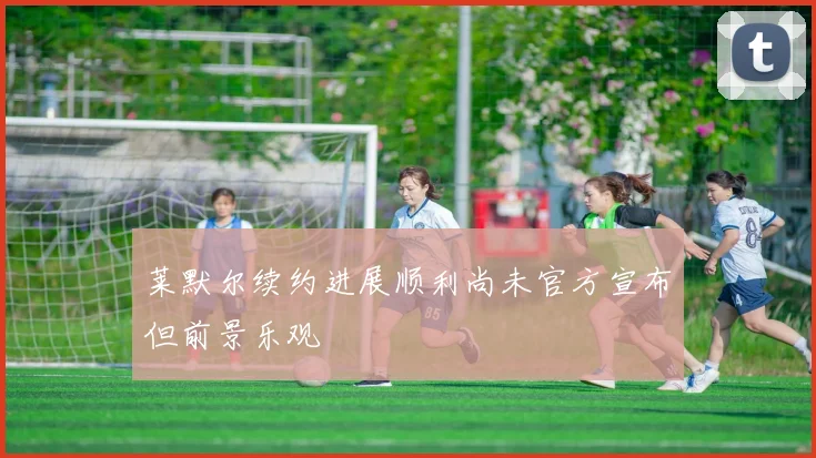 莱默尔续约进展顺利尚未官方宣布但前景乐观