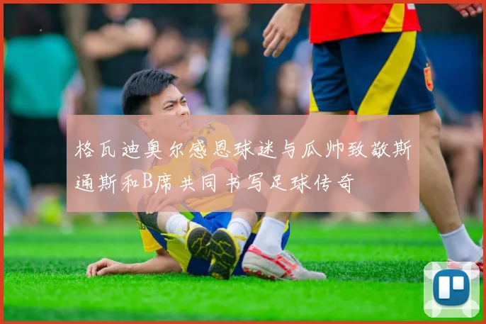 格瓦迪奥尔感恩球迷与瓜帅致敬斯通斯和B席共同书写足球传奇