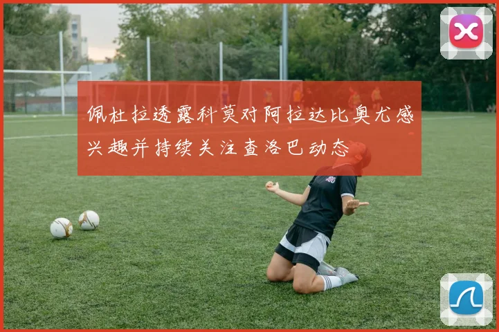 佩杜拉透露科莫对阿拉达比奥尤感兴趣并持续关注查洛巴动态