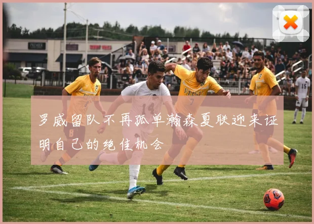 罗威留队不再孤单瀚森夏联迎来证明自己的绝佳机会