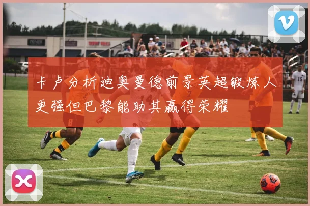 卡卢分析迪奥曼德前景英超锻炼人更强但巴黎能助其赢得荣耀