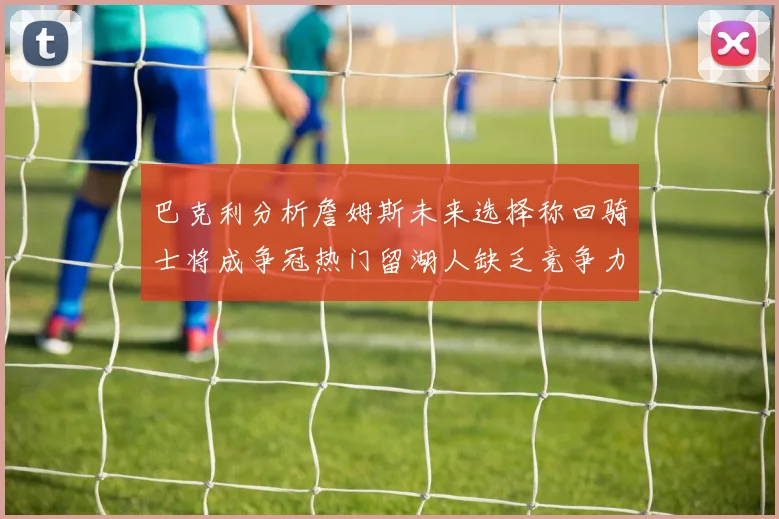 巴克利分析詹姆斯未来选择称回骑士将成争冠热门留湖人缺乏竞争力