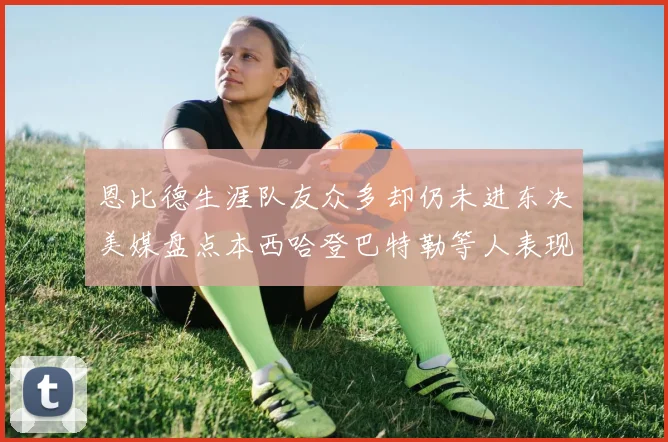恩比德生涯队友众多却仍未进东决美媒盘点本西哈登巴特勒等人表现