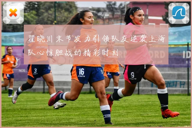 翟晓川末节发力引领队友逆袭上海队心惊胆战的精彩时刻