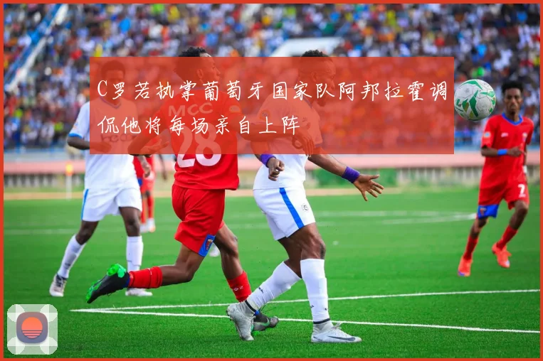 C罗若执掌葡萄牙国家队阿邦拉霍调侃他将每场亲自上阵