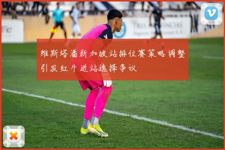 维斯塔潘新加坡站排位赛策略调整引发红牛进站选择争议