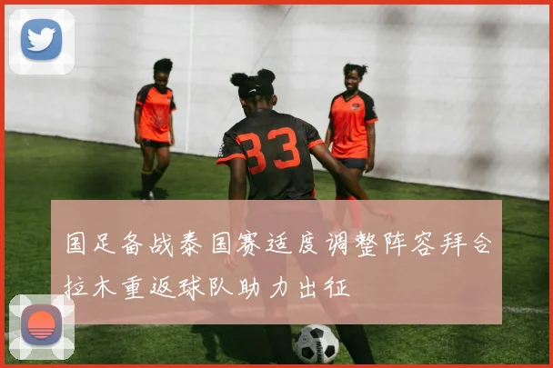国足备战泰国赛适度调整阵容拜合拉木重返球队助力出征