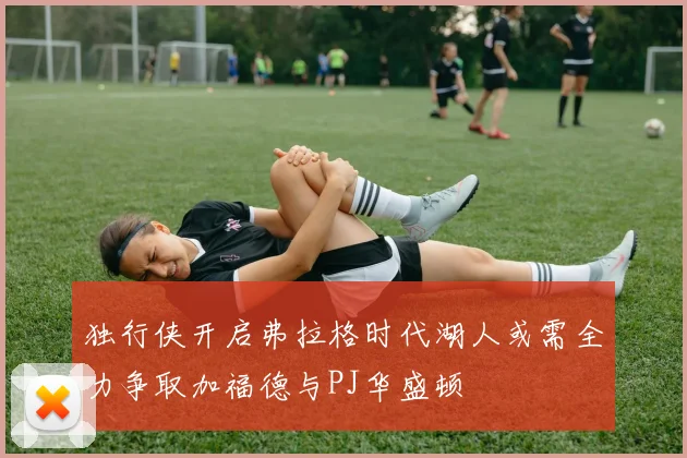 独行侠开启弗拉格时代湖人或需全力争取加福德与PJ华盛顿