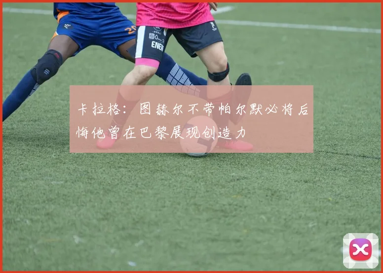 卡拉格：图赫尔不带帕尔默必将后悔他曾在巴黎展现创造力