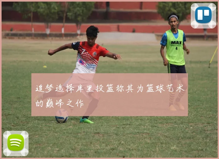 追梦选择库里投篮称其为篮球艺术的巅峰之作