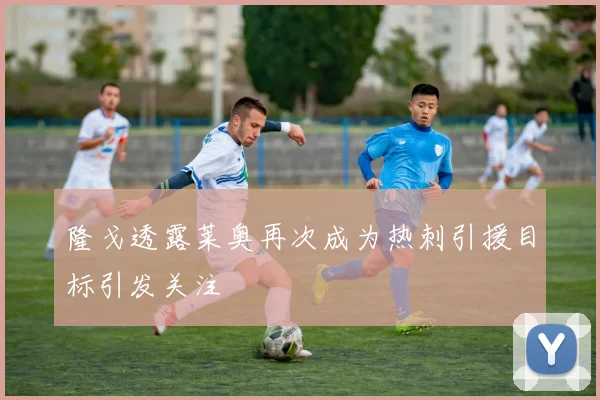 隆戈透露莱奥再次成为热刺引援目标引发关注