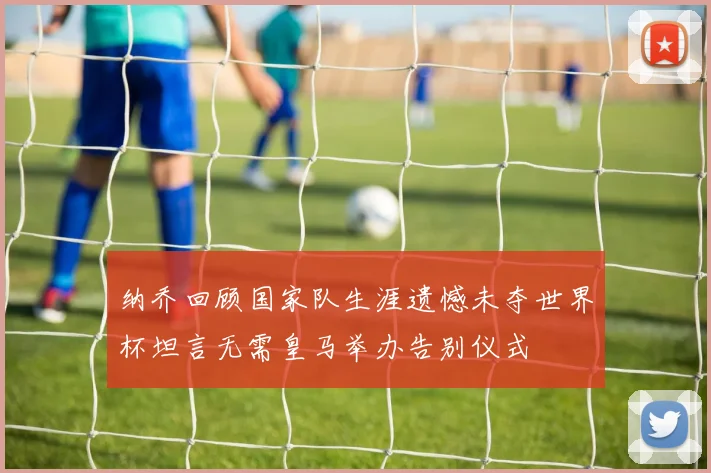 纳乔回顾国家队生涯遗憾未夺世界杯坦言无需皇马举办告别仪式