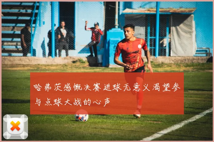 哈弗茨感慨决赛进球无意义渴望参与点球大战的心声
