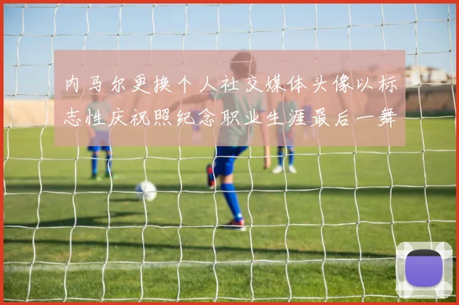 内马尔更换个人社交媒体头像以标志性庆祝照纪念职业生涯最后一舞