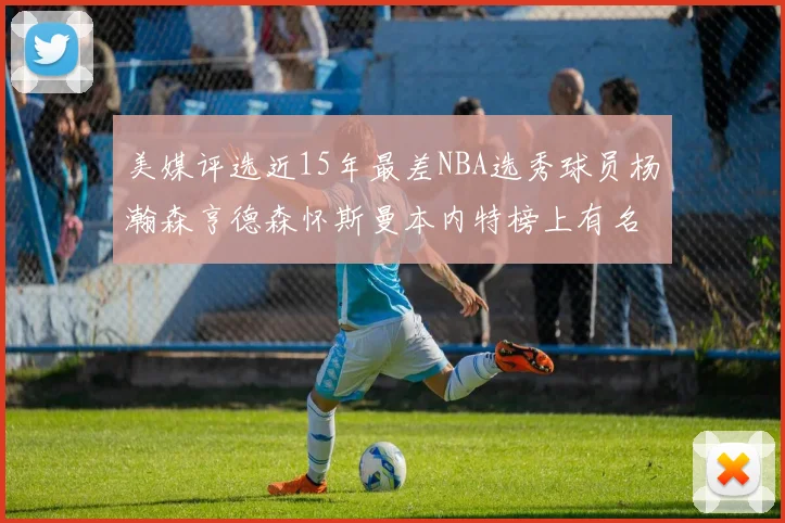 美媒评选近15年最差NBA选秀球员杨瀚森亨德森怀斯曼本内特榜上有名