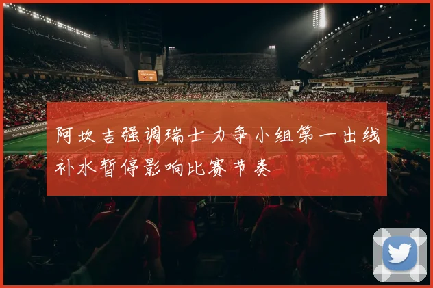 阿坎吉强调瑞士力争小组第一出线补水暂停影响比赛节奏