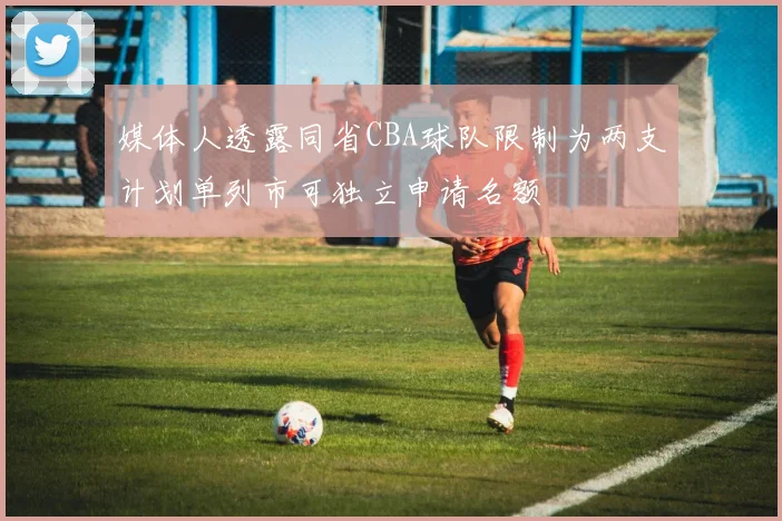 媒体人透露同省CBA球队限制为两支计划单列市可独立申请名额