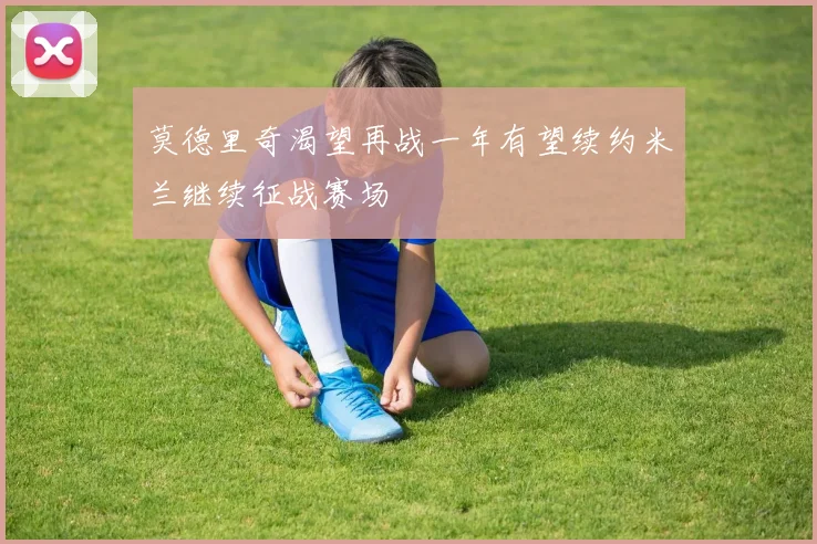 莫德里奇渴望再战一年有望续约米兰继续征战赛场
