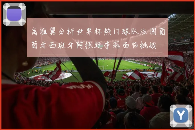 高准翼分析世界杯热门球队法国葡萄牙西班牙阿根廷夺冠面临挑战