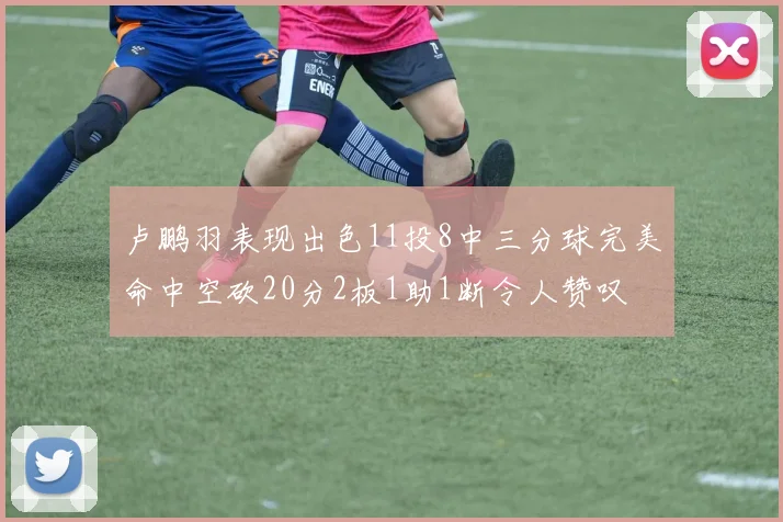 卢鹏羽表现出色11投8中三分球完美命中空砍20分2板1助1断令人赞叹
