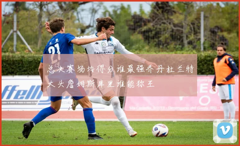 总决赛场均得分谁最强乔丹杜兰特大头詹姆斯库里谁能称王