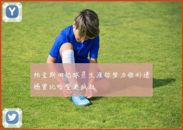 帕金斯回忆球员生涯称努力弥补遗憾曾比哈登更疯狂
