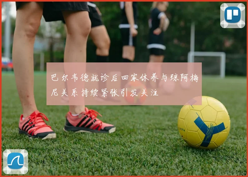 巴尔韦德就诊后回家休养与琼阿梅尼关系持续紧张引发关注