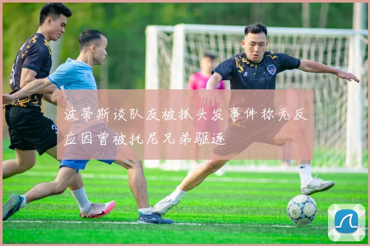 波蒂斯谈队友被抓头发事件称无反应因曾被托尼兄弟驱逐