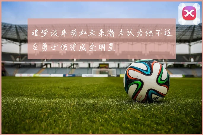 追梦谈库明加未来潜力认为他不适合勇士仍将成全明星