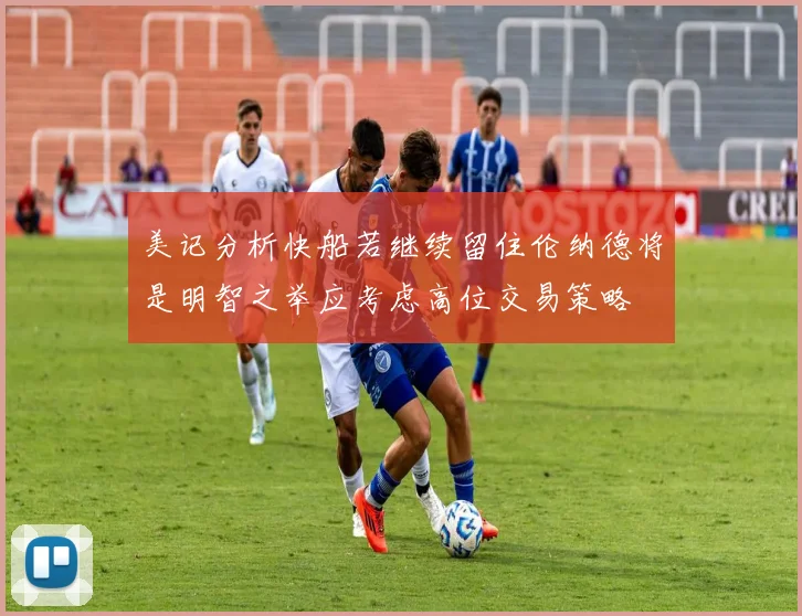 美记分析快船若继续留住伦纳德将是明智之举应考虑高位交易策略