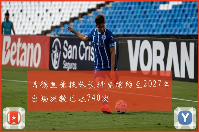 马德里竞技队长科克续约至2027年出场次数已达740次