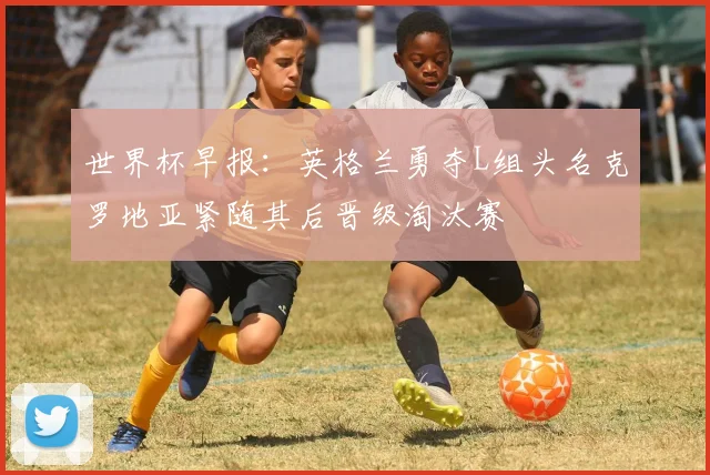 世界杯早报：英格兰勇夺L组头名克罗地亚紧随其后晋级淘汰赛